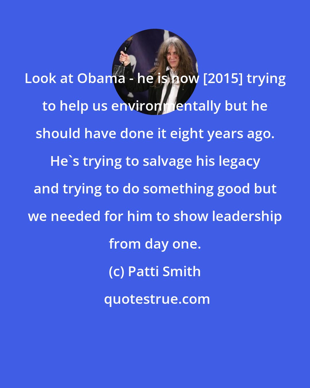 Patti Smith: Look at Obama - he is now [2015] trying to help us environmentally but he should have done it eight years ago. He's trying to salvage his legacy and trying to do something good but we needed for him to show leadership from day one.