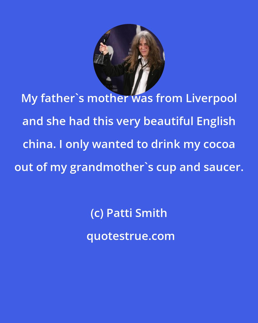 Patti Smith: My father's mother was from Liverpool and she had this very beautiful English china. I only wanted to drink my cocoa out of my grandmother's cup and saucer.