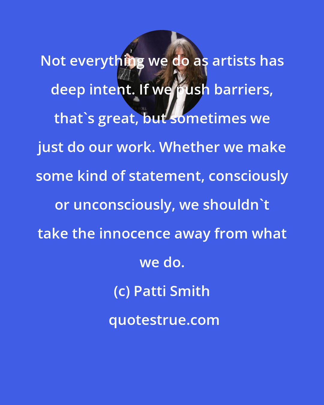 Patti Smith: Not everything we do as artists has deep intent. If we push barriers, that's great, but sometimes we just do our work. Whether we make some kind of statement, consciously or unconsciously, we shouldn't take the innocence away from what we do.