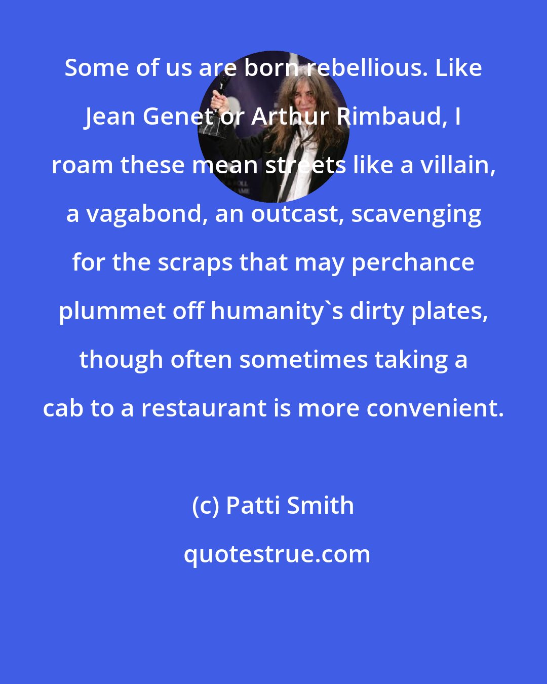 Patti Smith: Some of us are born rebellious. Like Jean Genet or Arthur Rimbaud, I roam these mean streets like a villain, a vagabond, an outcast, scavenging for the scraps that may perchance plummet off humanity's dirty plates, though often sometimes taking a cab to a restaurant is more convenient.