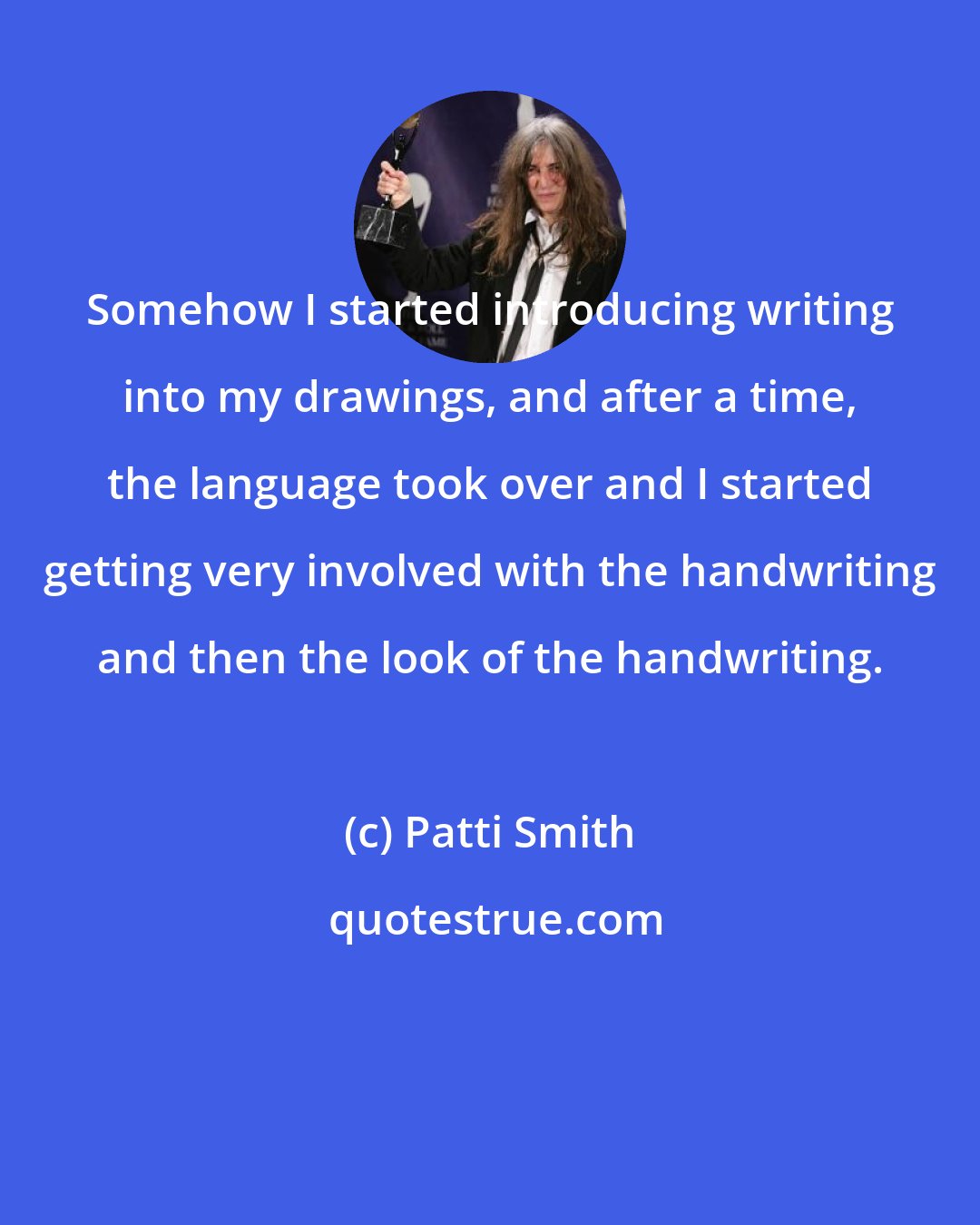 Patti Smith: Somehow I started introducing writing into my drawings, and after a time, the language took over and I started getting very involved with the handwriting and then the look of the handwriting.