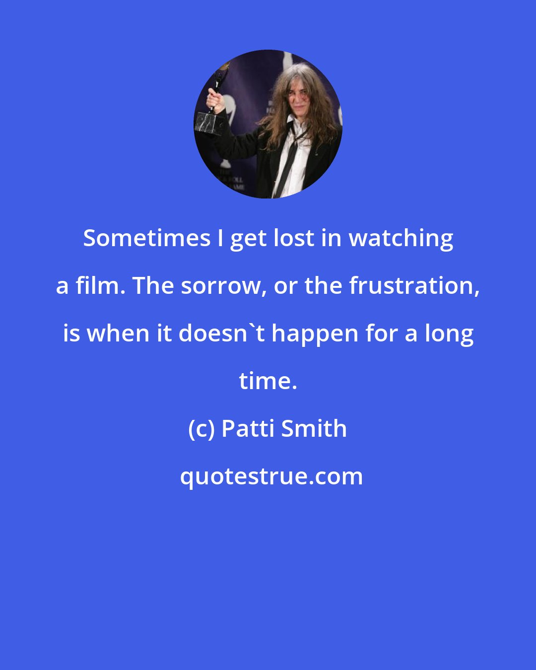 Patti Smith: Sometimes I get lost in watching a film. The sorrow, or the frustration, is when it doesn't happen for a long time.