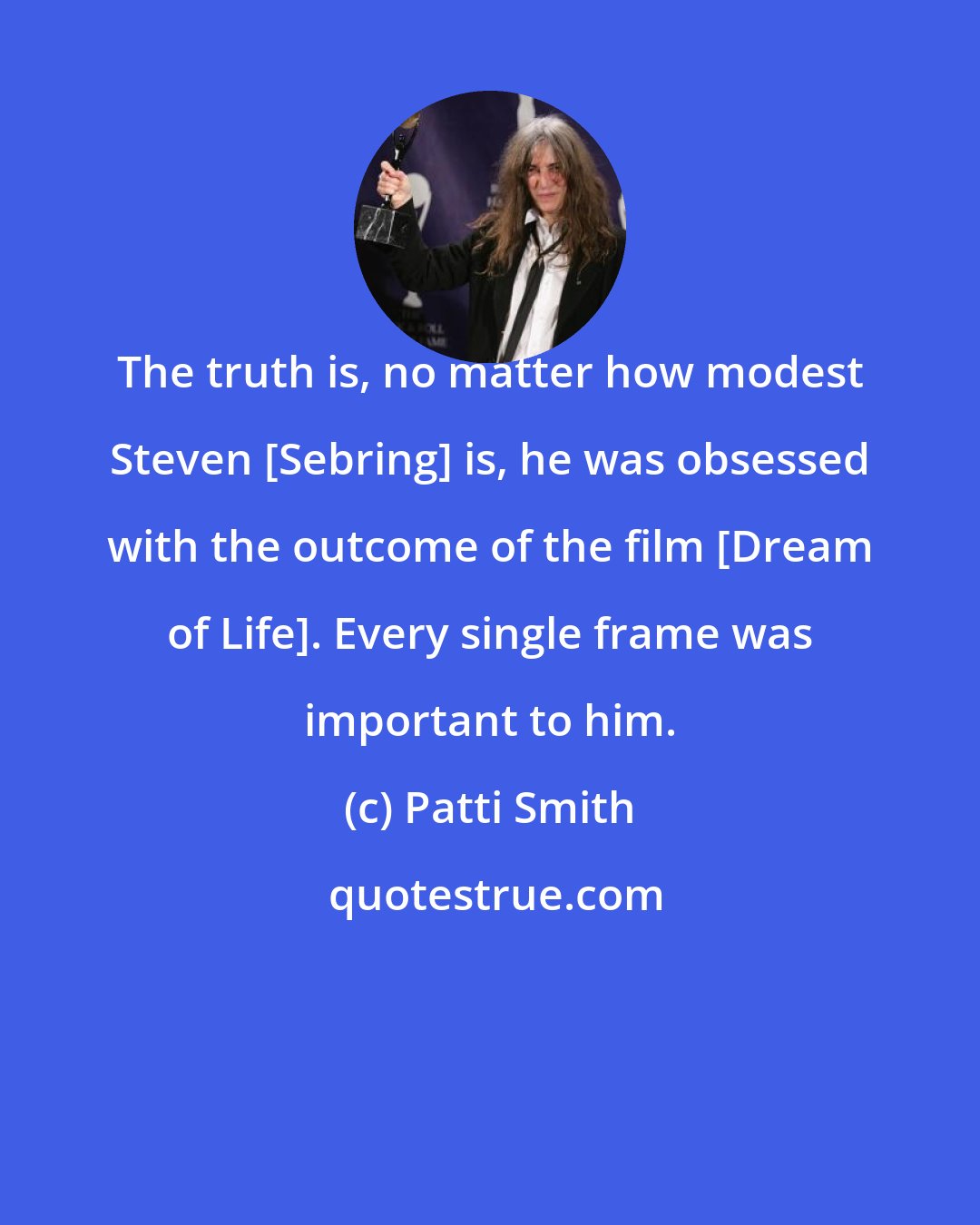 Patti Smith: The truth is, no matter how modest Steven [Sebring] is, he was obsessed with the outcome of the film [Dream of Life]. Every single frame was important to him.