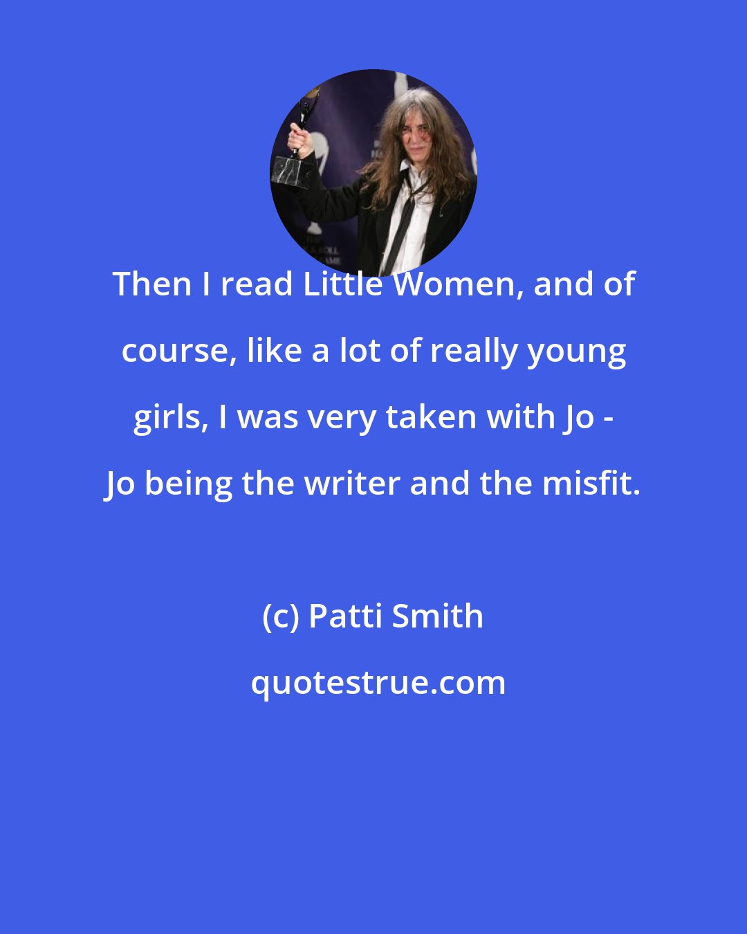 Patti Smith: Then I read Little Women, and of course, like a lot of really young girls, I was very taken with Jo - Jo being the writer and the misfit.