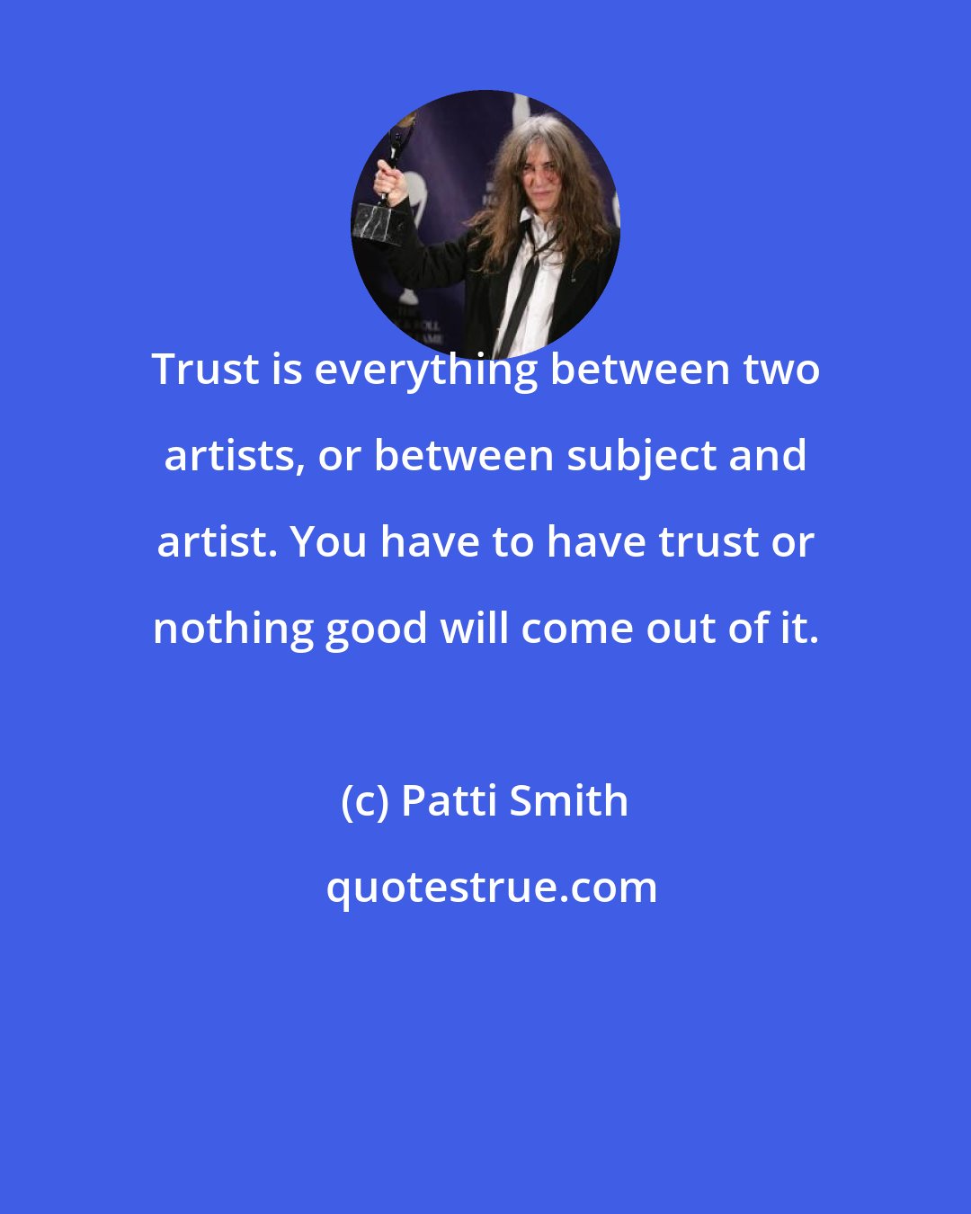 Patti Smith: Trust is everything between two artists, or between subject and artist. You have to have trust or nothing good will come out of it.