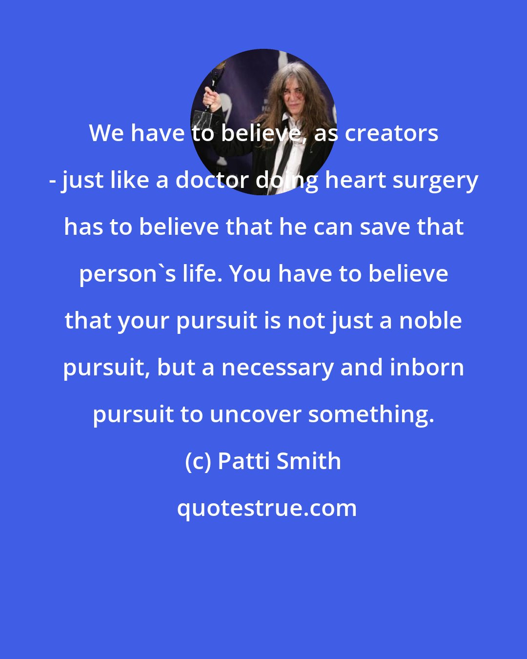 Patti Smith: We have to believe, as creators - just like a doctor doing heart surgery has to believe that he can save that person's life. You have to believe that your pursuit is not just a noble pursuit, but a necessary and inborn pursuit to uncover something.