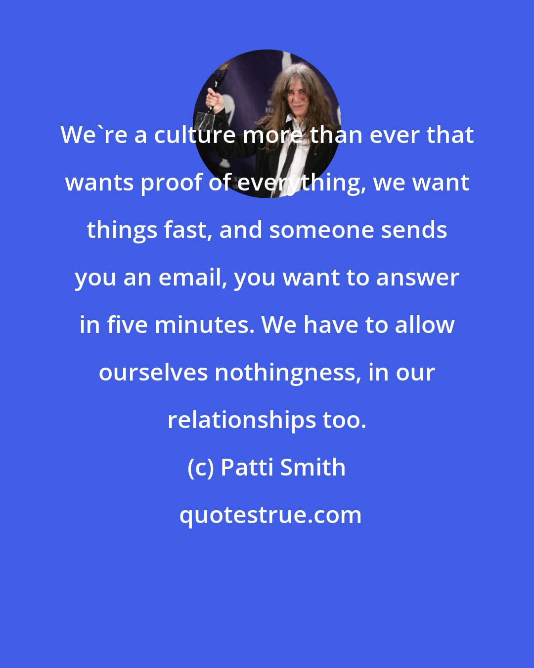 Patti Smith: We're a culture more than ever that wants proof of everything, we want things fast, and someone sends you an email, you want to answer in five minutes. We have to allow ourselves nothingness, in our relationships too.