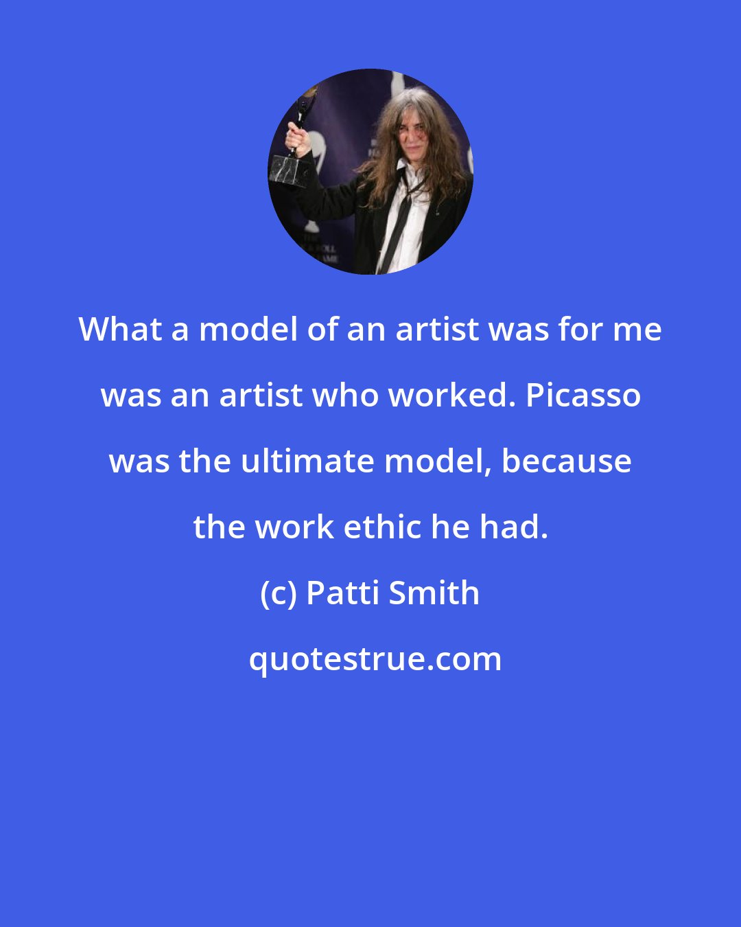 Patti Smith: What a model of an artist was for me was an artist who worked. Picasso was the ultimate model, because the work ethic he had.