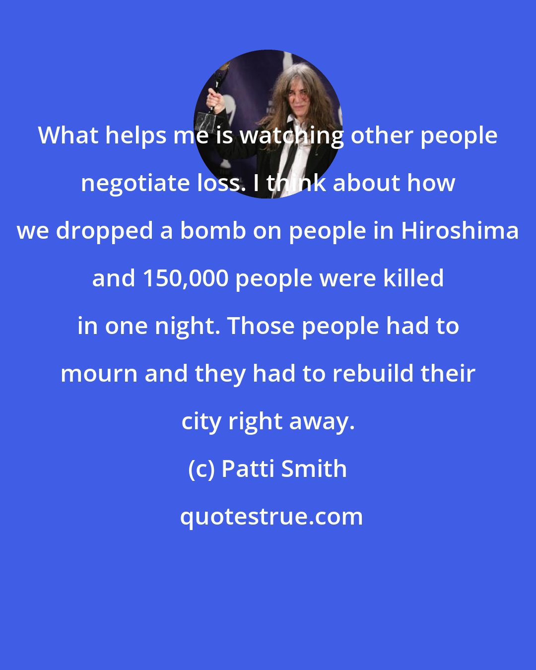 Patti Smith: What helps me is watching other people negotiate loss. I think about how we dropped a bomb on people in Hiroshima and 150,000 people were killed in one night. Those people had to mourn and they had to rebuild their city right away.