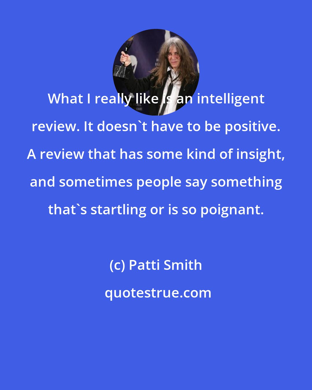 Patti Smith: What I really like is an intelligent review. It doesn't have to be positive. A review that has some kind of insight, and sometimes people say something that's startling or is so poignant.