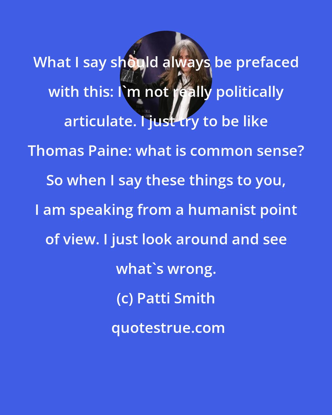 Patti Smith: What I say should always be prefaced with this: I'm not really politically articulate. I just try to be like Thomas Paine: what is common sense? So when I say these things to you, I am speaking from a humanist point of view. I just look around and see what's wrong.