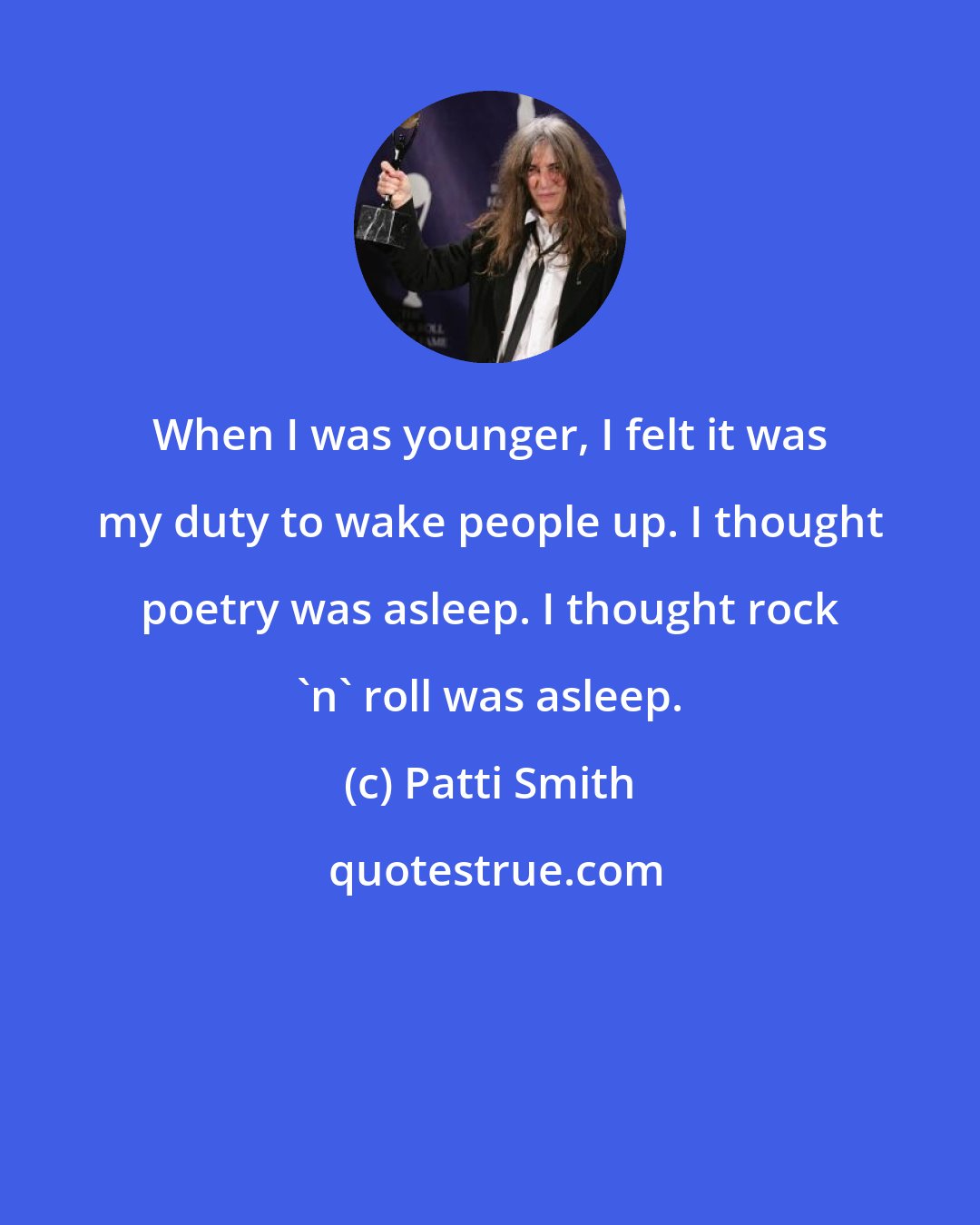 Patti Smith: When I was younger, I felt it was my duty to wake people up. I thought poetry was asleep. I thought rock 'n' roll was asleep.