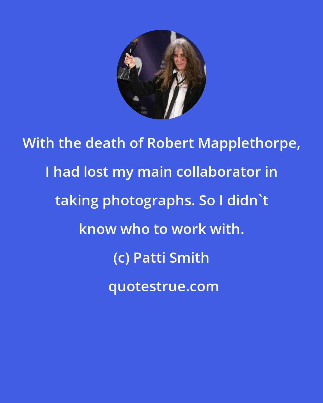 Patti Smith: With the death of Robert Mapplethorpe, I had lost my main collaborator in taking photographs. So I didn't know who to work with.