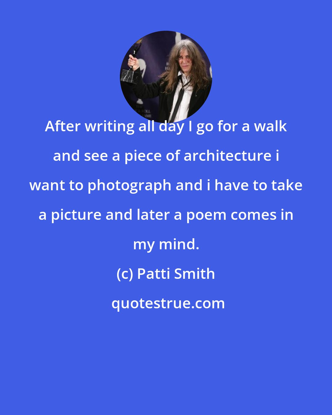 Patti Smith: After writing all day I go for a walk and see a piece of architecture i want to photograph and i have to take a picture and later a poem comes in my mind.