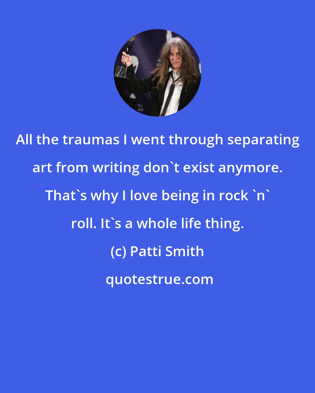 Patti Smith: All the traumas I went through separating art from writing don't exist anymore. That's why I love being in rock 'n' roll. It's a whole life thing.