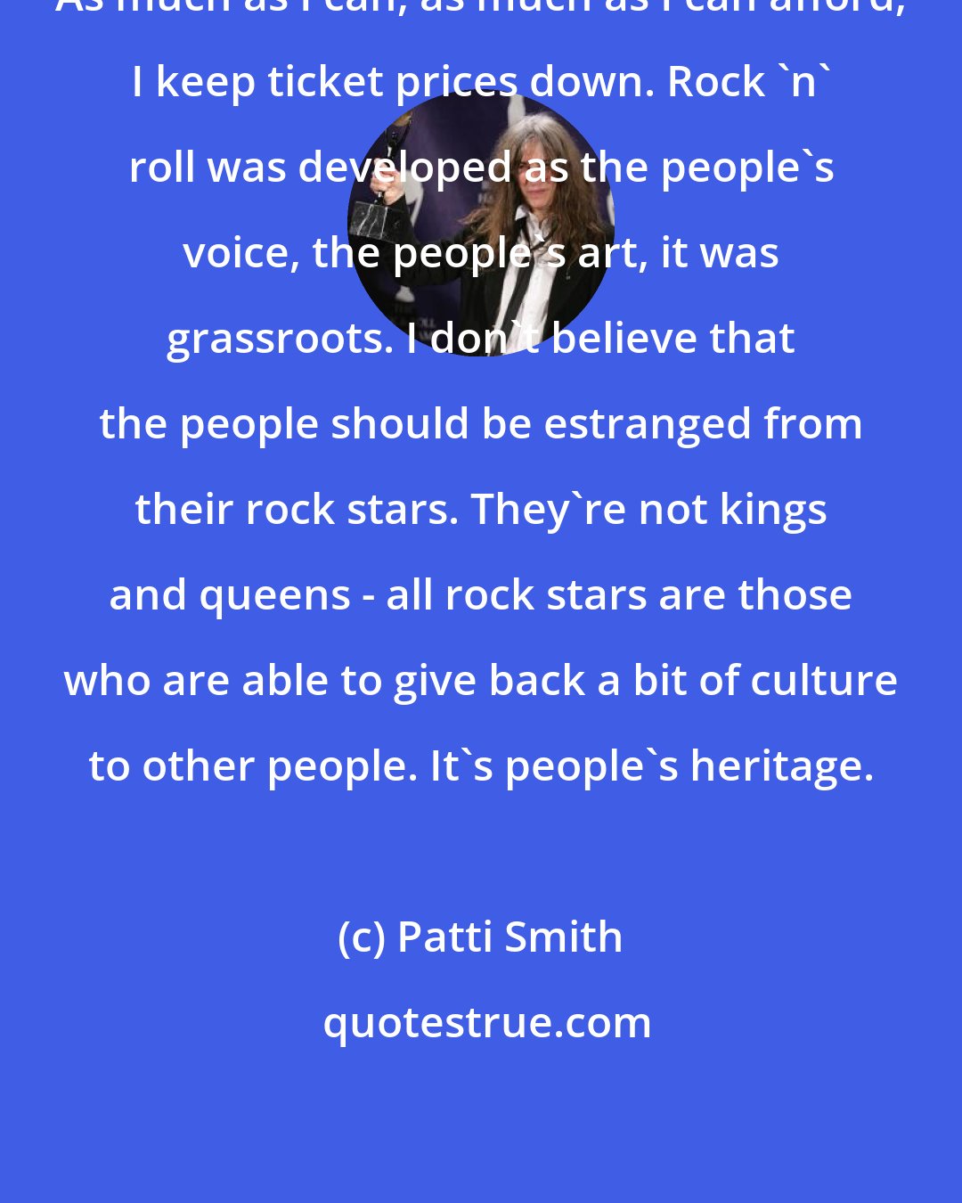 Patti Smith: As much as I can, as much as I can afford, I keep ticket prices down. Rock 'n' roll was developed as the people's voice, the people's art, it was grassroots. I don't believe that the people should be estranged from their rock stars. They're not kings and queens - all rock stars are those who are able to give back a bit of culture to other people. It's people's heritage.