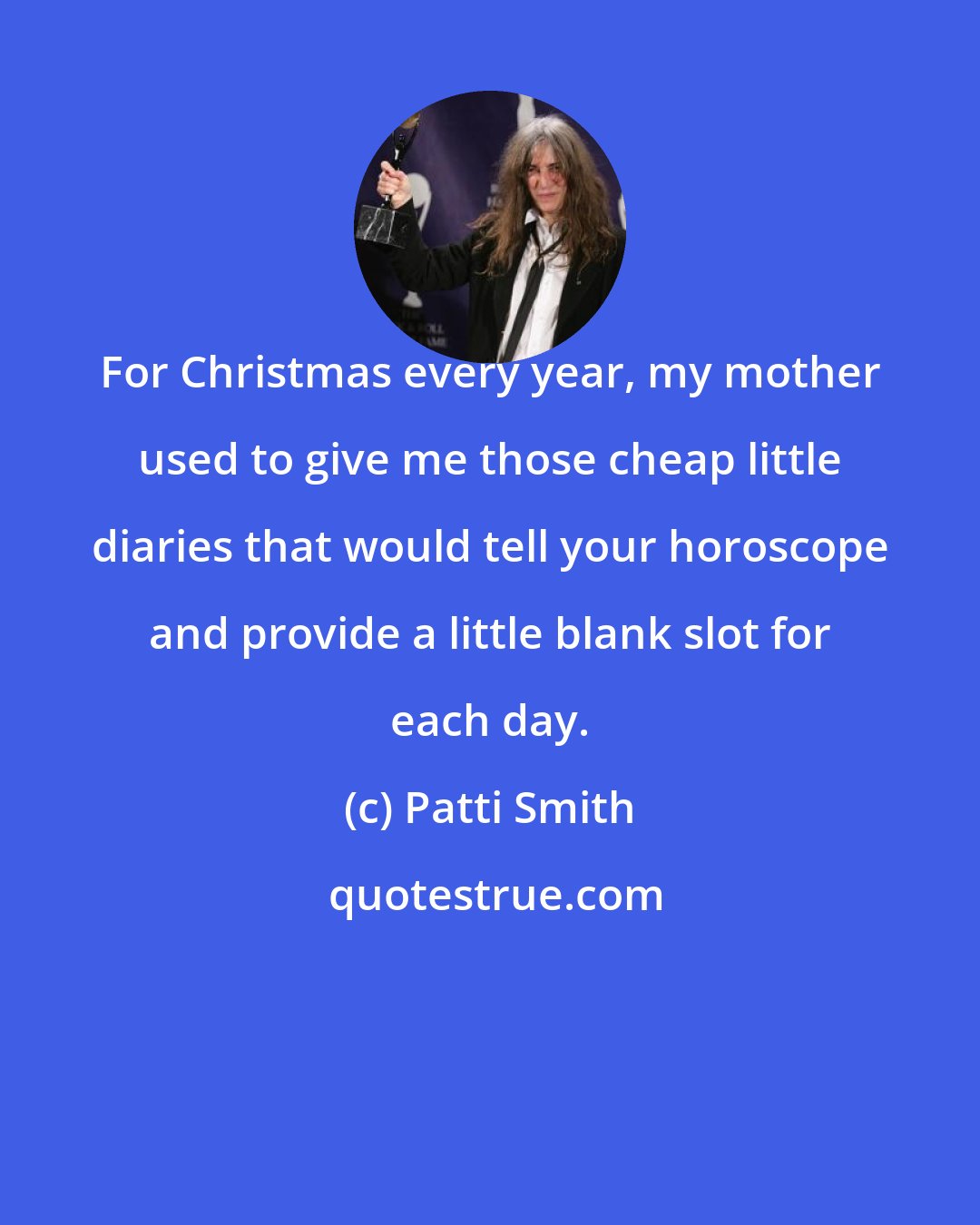 Patti Smith: For Christmas every year, my mother used to give me those cheap little diaries that would tell your horoscope and provide a little blank slot for each day.