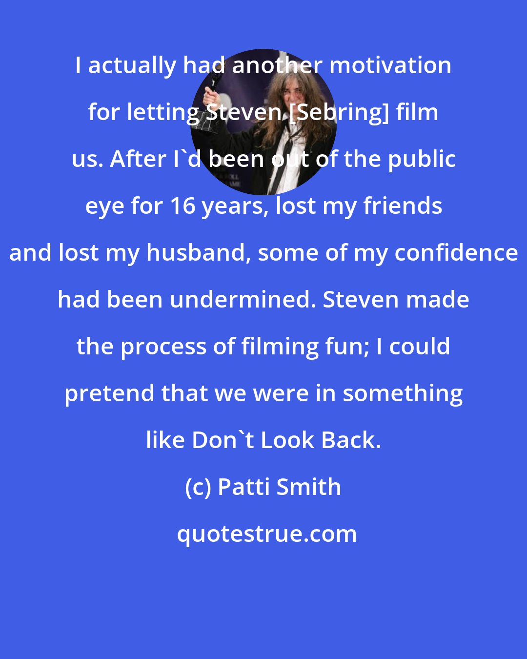 Patti Smith: I actually had another motivation for letting Steven [Sebring] film us. After I'd been out of the public eye for 16 years, lost my friends and lost my husband, some of my confidence had been undermined. Steven made the process of filming fun; I could pretend that we were in something like Don't Look Back.