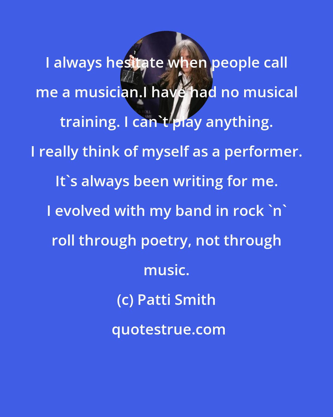 Patti Smith: I always hesitate when people call me a musician.I have had no musical training. I can't play anything. I really think of myself as a performer. It's always been writing for me. I evolved with my band in rock 'n' roll through poetry, not through music.