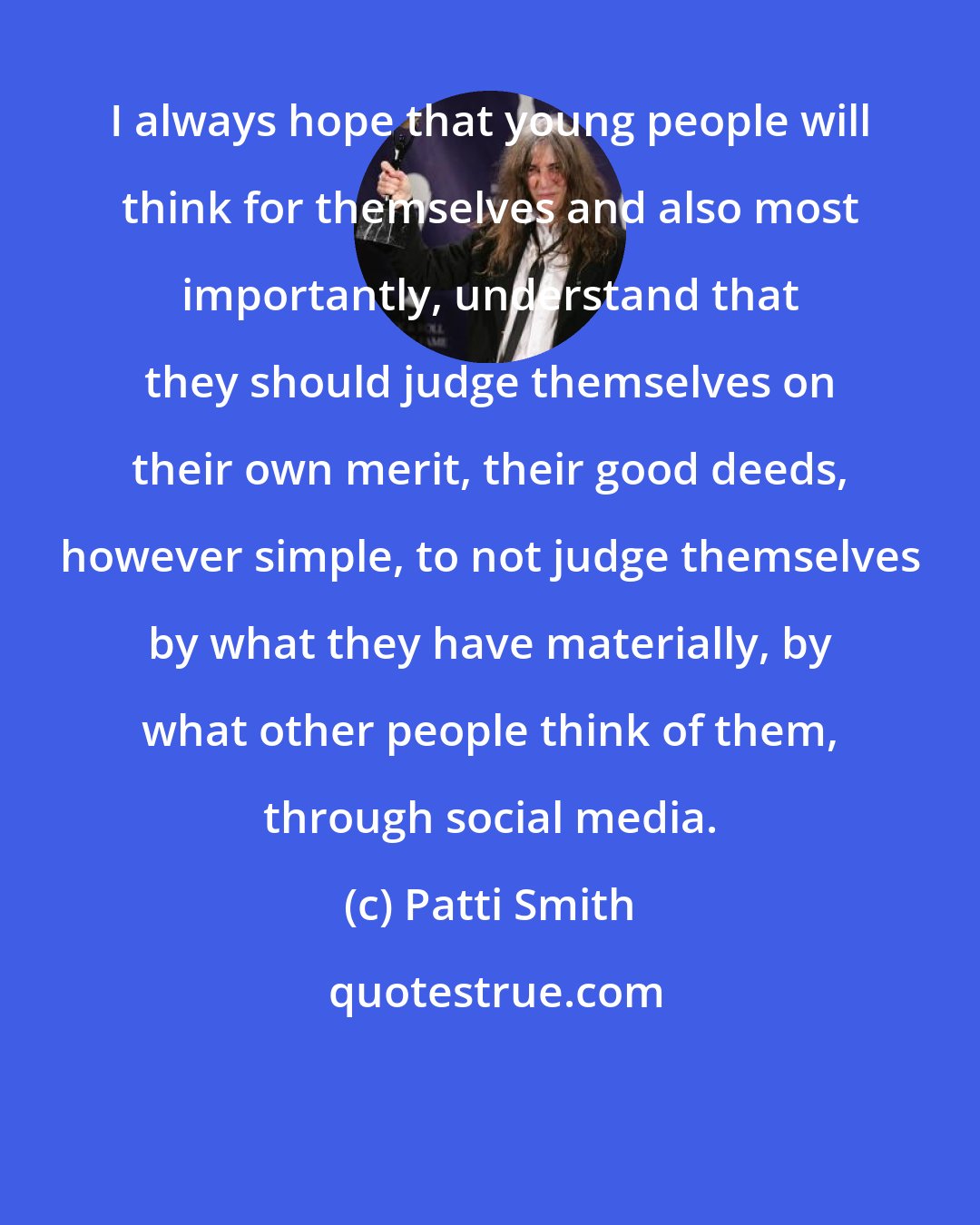 Patti Smith: I always hope that young people will think for themselves and also most importantly, understand that they should judge themselves on their own merit, their good deeds, however simple, to not judge themselves by what they have materially, by what other people think of them, through social media.