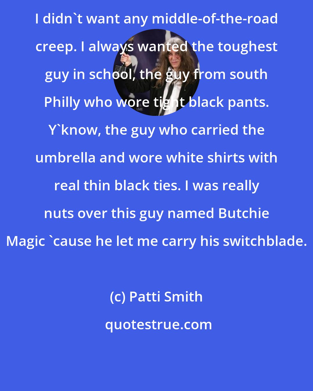 Patti Smith: I didn't want any middle-of-the-road creep. I always wanted the toughest guy in school, the guy from south Philly who wore tight black pants. Y'know, the guy who carried the umbrella and wore white shirts with real thin black ties. I was really nuts over this guy named Butchie Magic 'cause he let me carry his switchblade.