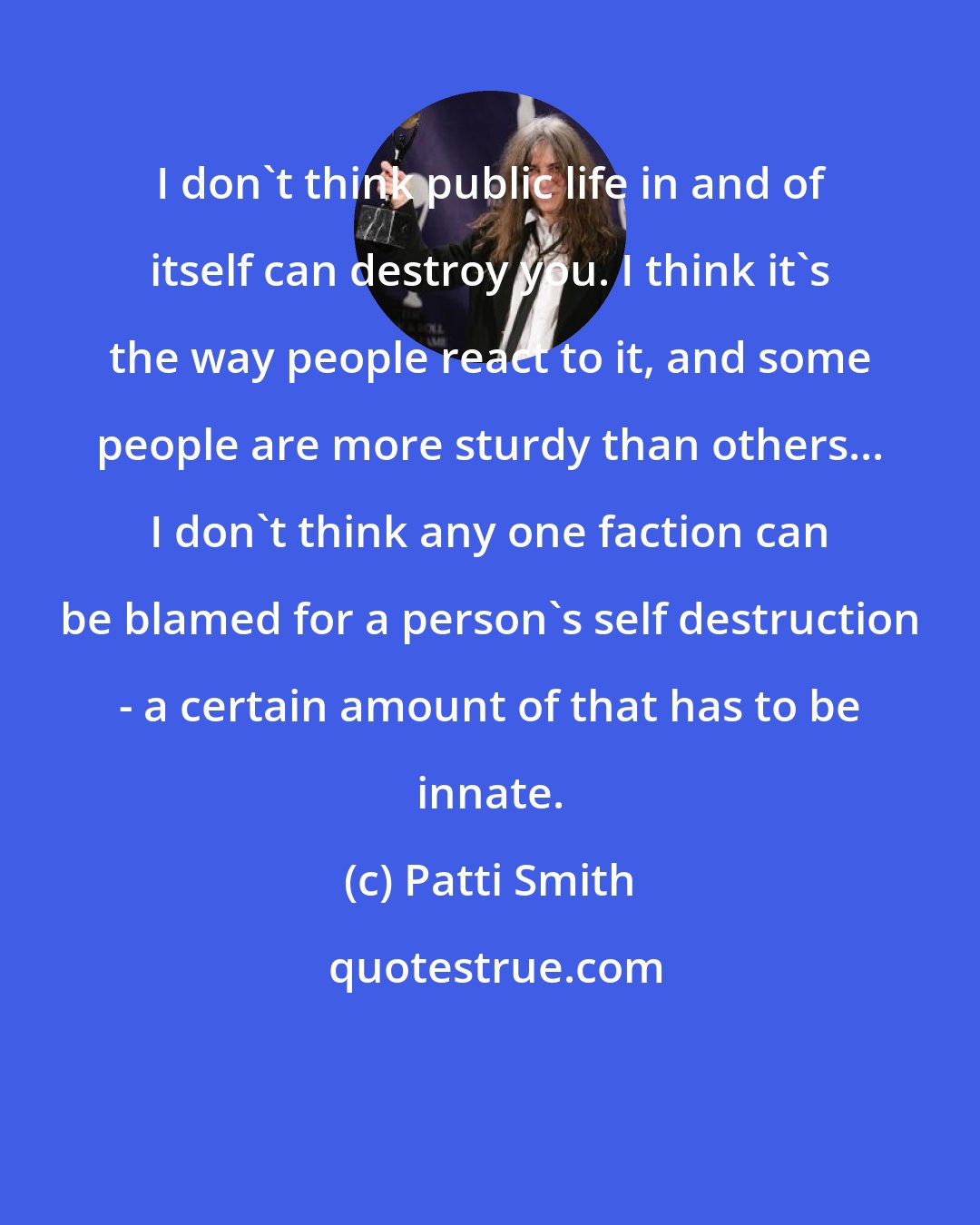 Patti Smith: I don't think public life in and of itself can destroy you. I think it's the way people react to it, and some people are more sturdy than others... I don't think any one faction can be blamed for a person's self destruction - a certain amount of that has to be innate.