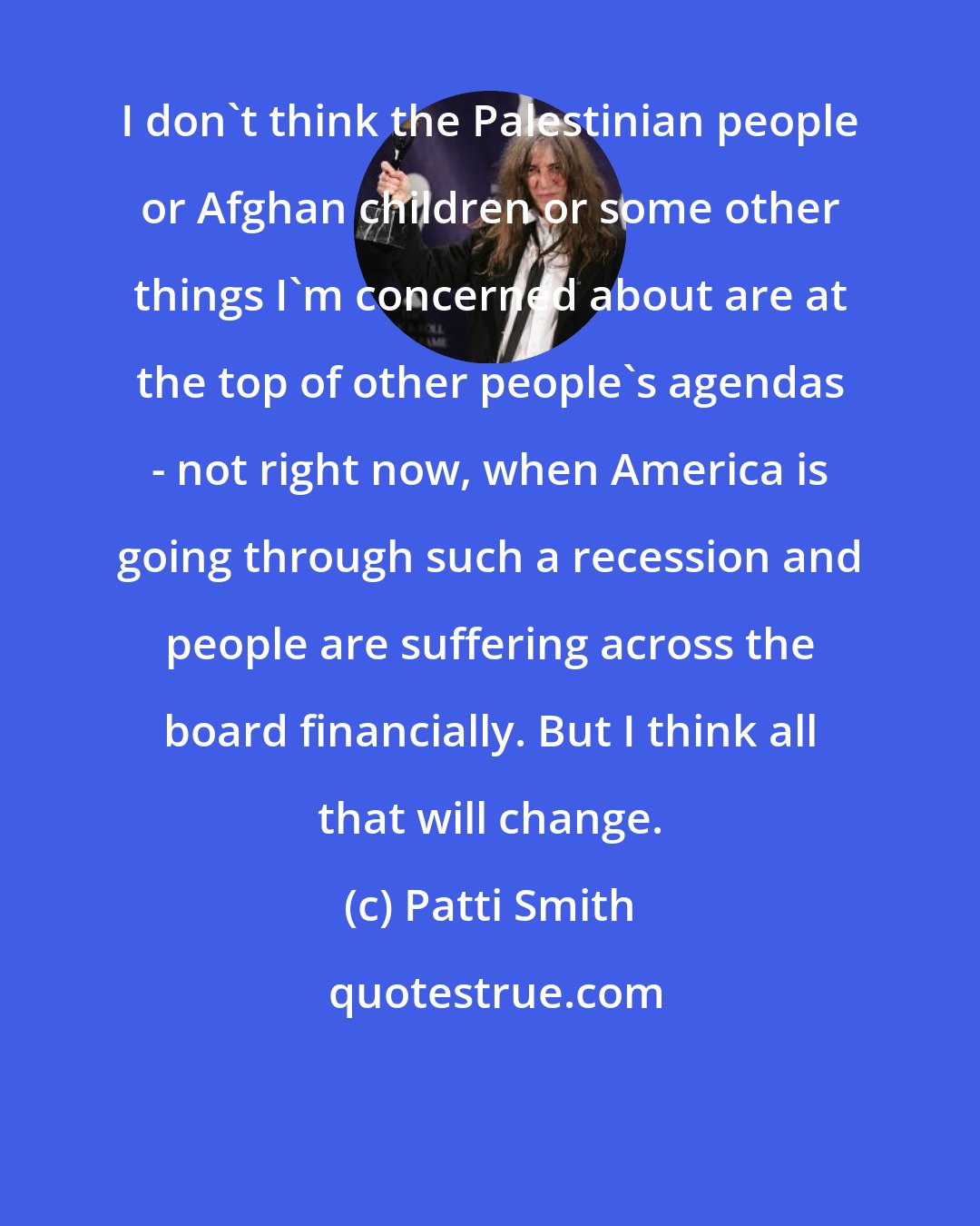 Patti Smith: I don't think the Palestinian people or Afghan children or some other things I'm concerned about are at the top of other people's agendas - not right now, when America is going through such a recession and people are suffering across the board financially. But I think all that will change.