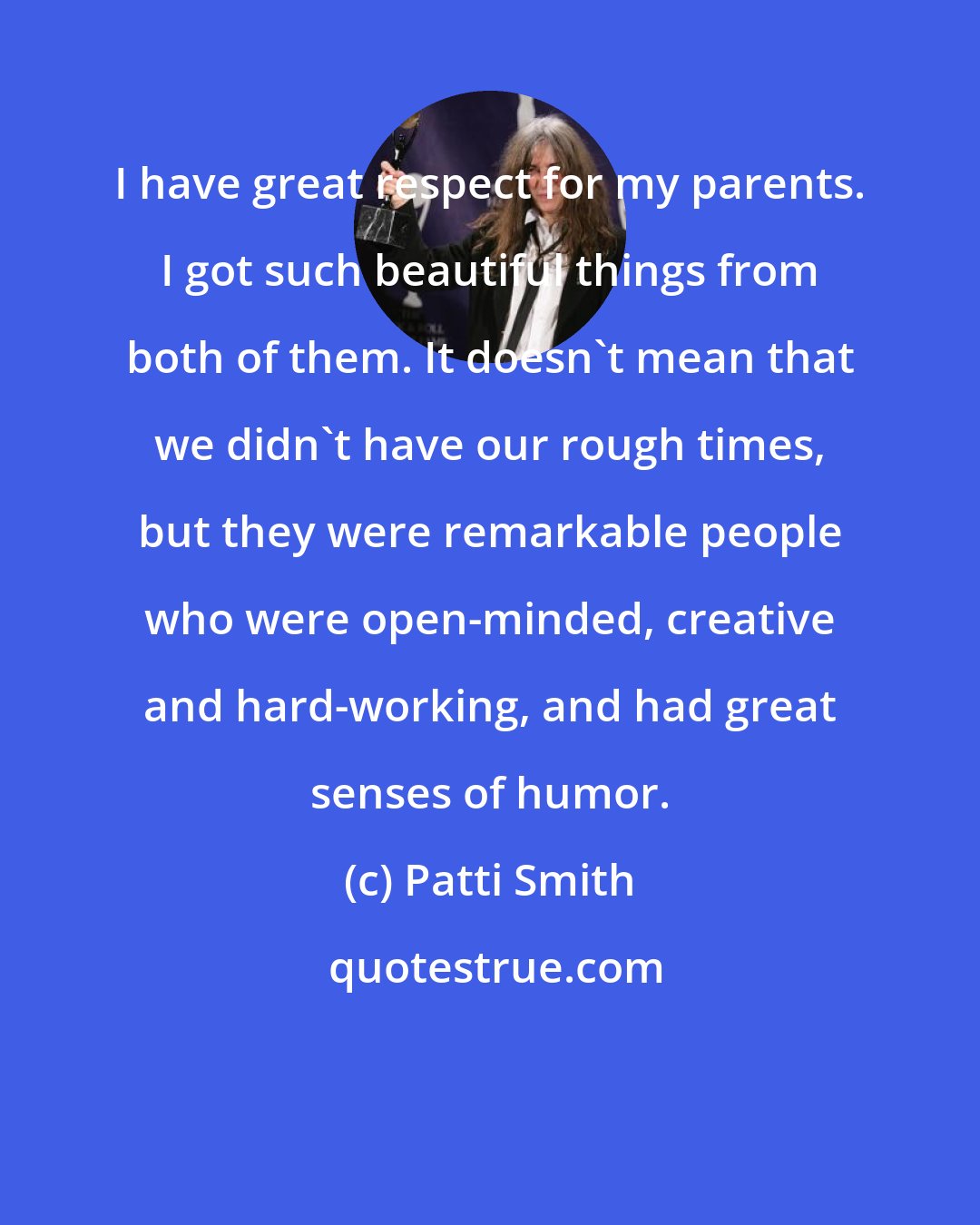 Patti Smith: I have great respect for my parents. I got such beautiful things from both of them. It doesn't mean that we didn't have our rough times, but they were remarkable people who were open-minded, creative and hard-working, and had great senses of humor.