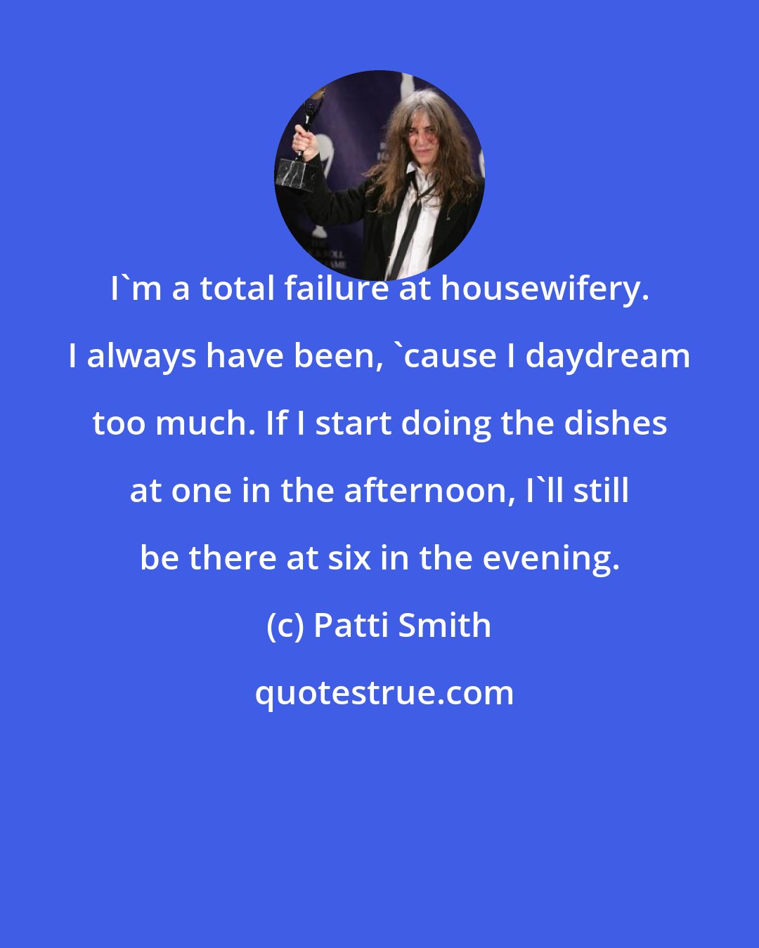 Patti Smith: I'm a total failure at housewifery. I always have been, 'cause I daydream too much. If I start doing the dishes at one in the afternoon, I'll still be there at six in the evening.