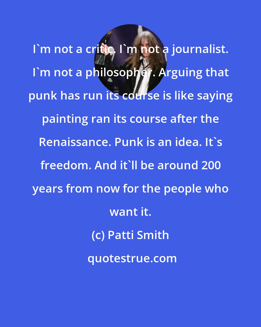 Patti Smith: I'm not a critic. I'm not a journalist. I'm not a philosopher. Arguing that punk has run its course is like saying painting ran its course after the Renaissance. Punk is an idea. It's freedom. And it'll be around 200 years from now for the people who want it.