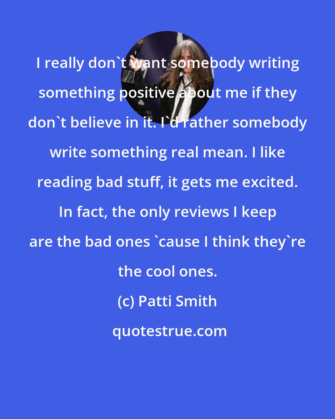 Patti Smith: I really don't want somebody writing something positive about me if they don't believe in it. I'd rather somebody write something real mean. I like reading bad stuff, it gets me excited. In fact, the only reviews I keep are the bad ones 'cause I think they're the cool ones.