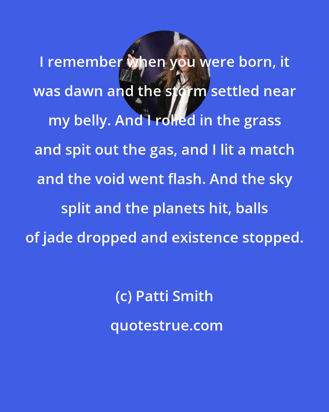 Patti Smith: I remember when you were born, it was dawn and the storm settled near my belly. And I rolled in the grass and spit out the gas, and I lit a match and the void went flash. And the sky split and the planets hit, balls of jade dropped and existence stopped.