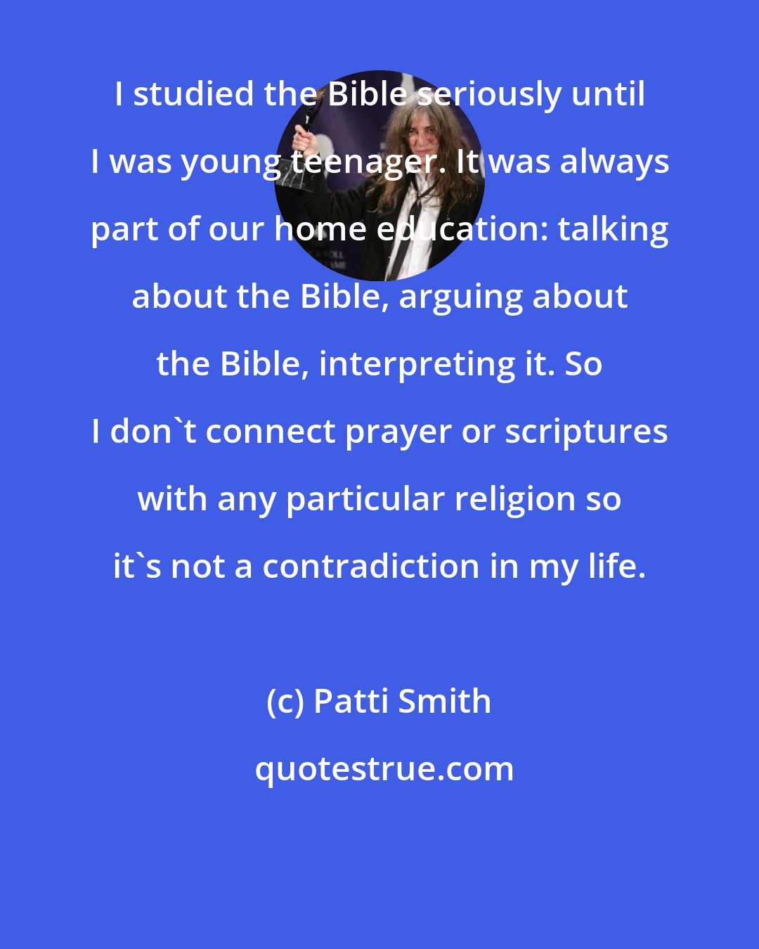 Patti Smith: I studied the Bible seriously until I was young teenager. It was always part of our home education: talking about the Bible, arguing about the Bible, interpreting it. So I don't connect prayer or scriptures with any particular religion so it's not a contradiction in my life.