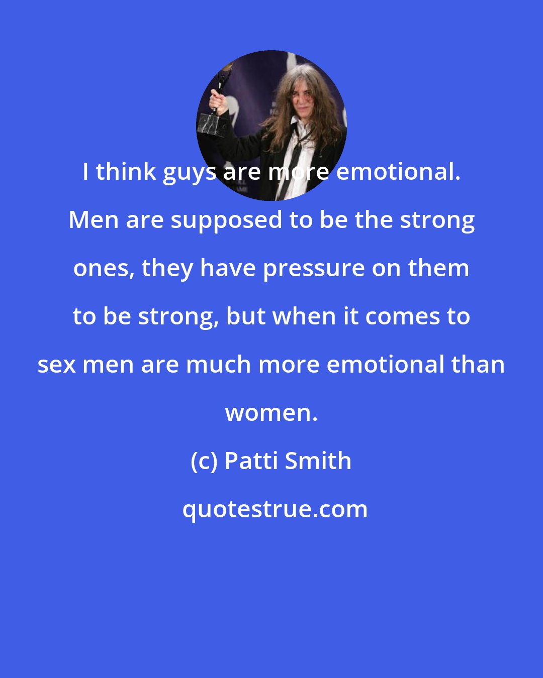 Patti Smith: I think guys are more emotional. Men are supposed to be the strong ones, they have pressure on them to be strong, but when it comes to sex men are much more emotional than women.