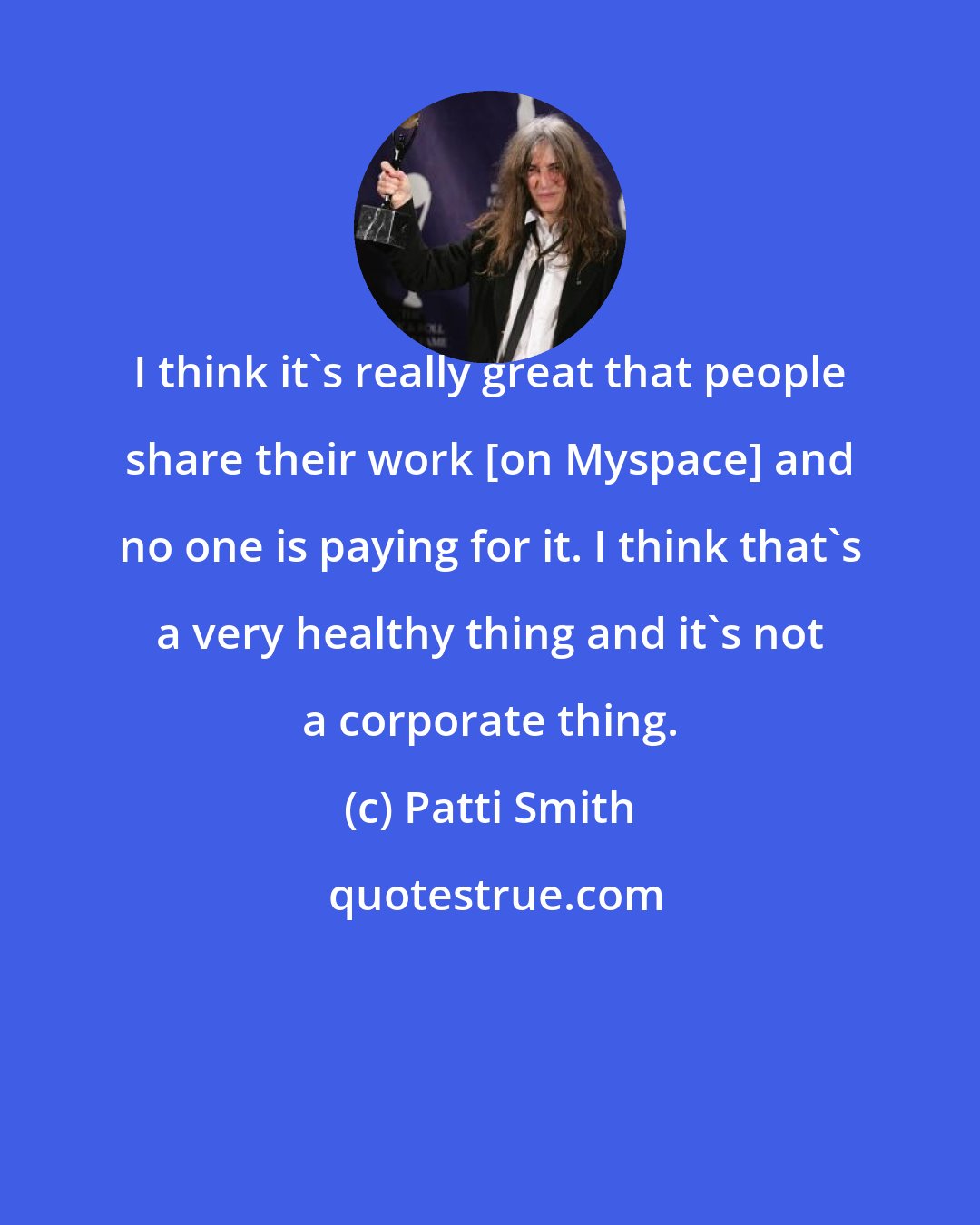 Patti Smith: I think it's really great that people share their work [on Myspace] and no one is paying for it. I think that's a very healthy thing and it's not a corporate thing.