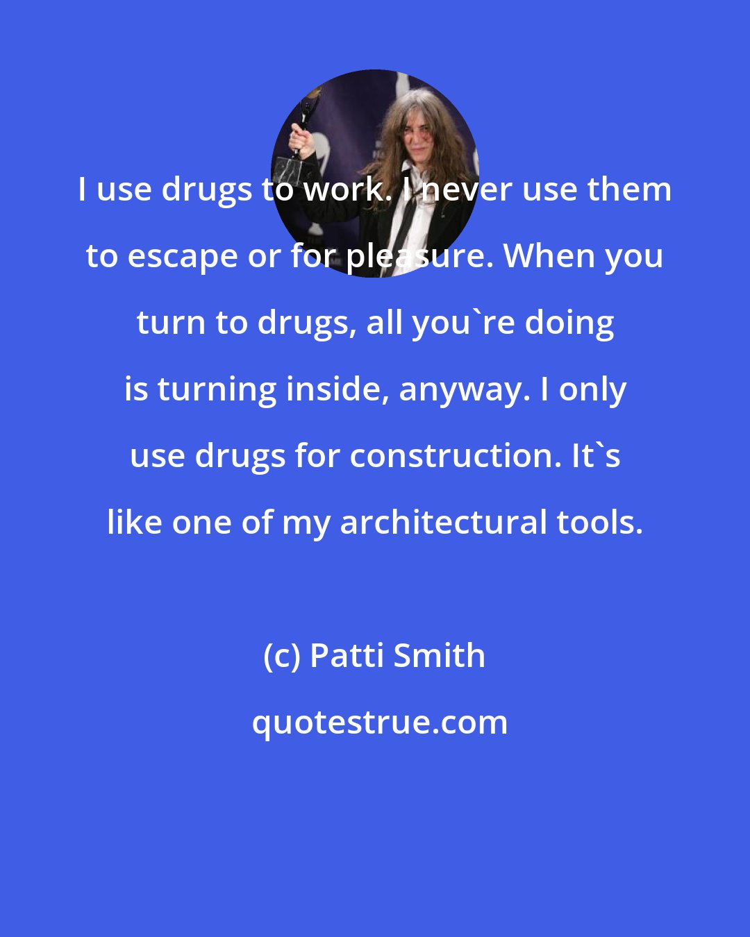 Patti Smith: I use drugs to work. I never use them to escape or for pleasure. When you turn to drugs, all you're doing is turning inside, anyway. I only use drugs for construction. It's like one of my architectural tools.