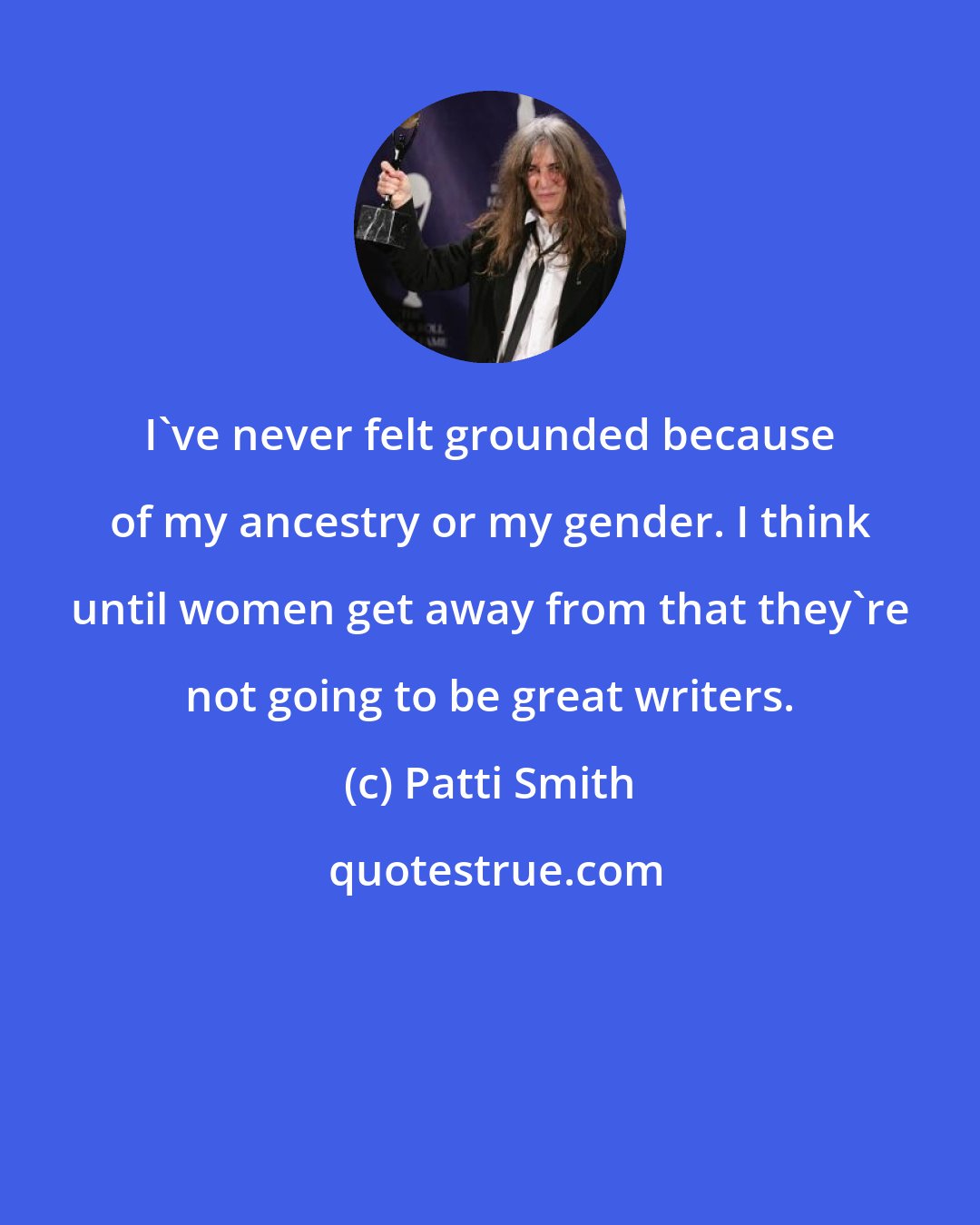 Patti Smith: I've never felt grounded because of my ancestry or my gender. I think until women get away from that they're not going to be great writers.