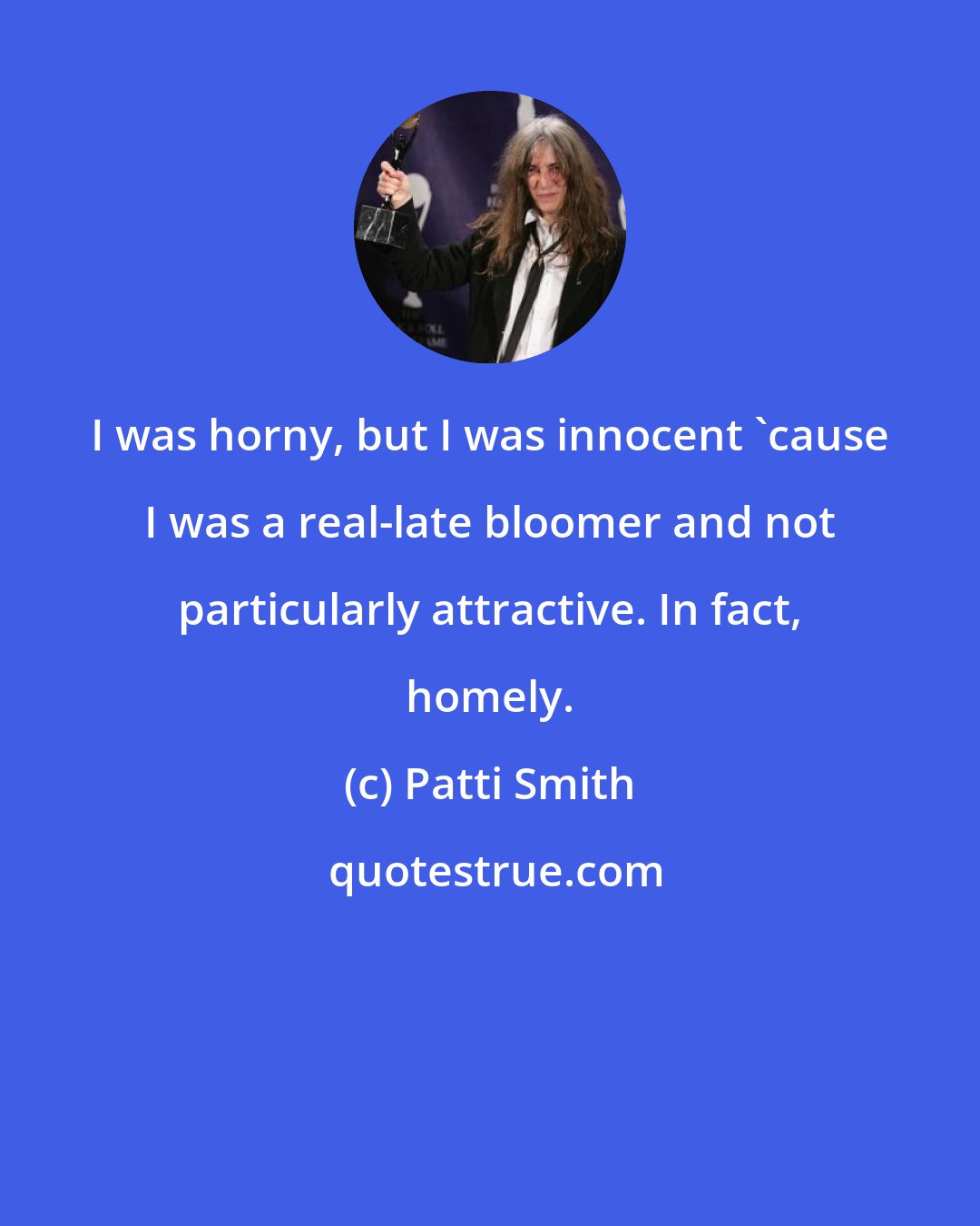 Patti Smith: I was horny, but I was innocent 'cause I was a real-late bloomer and not particularly attractive. In fact, homely.