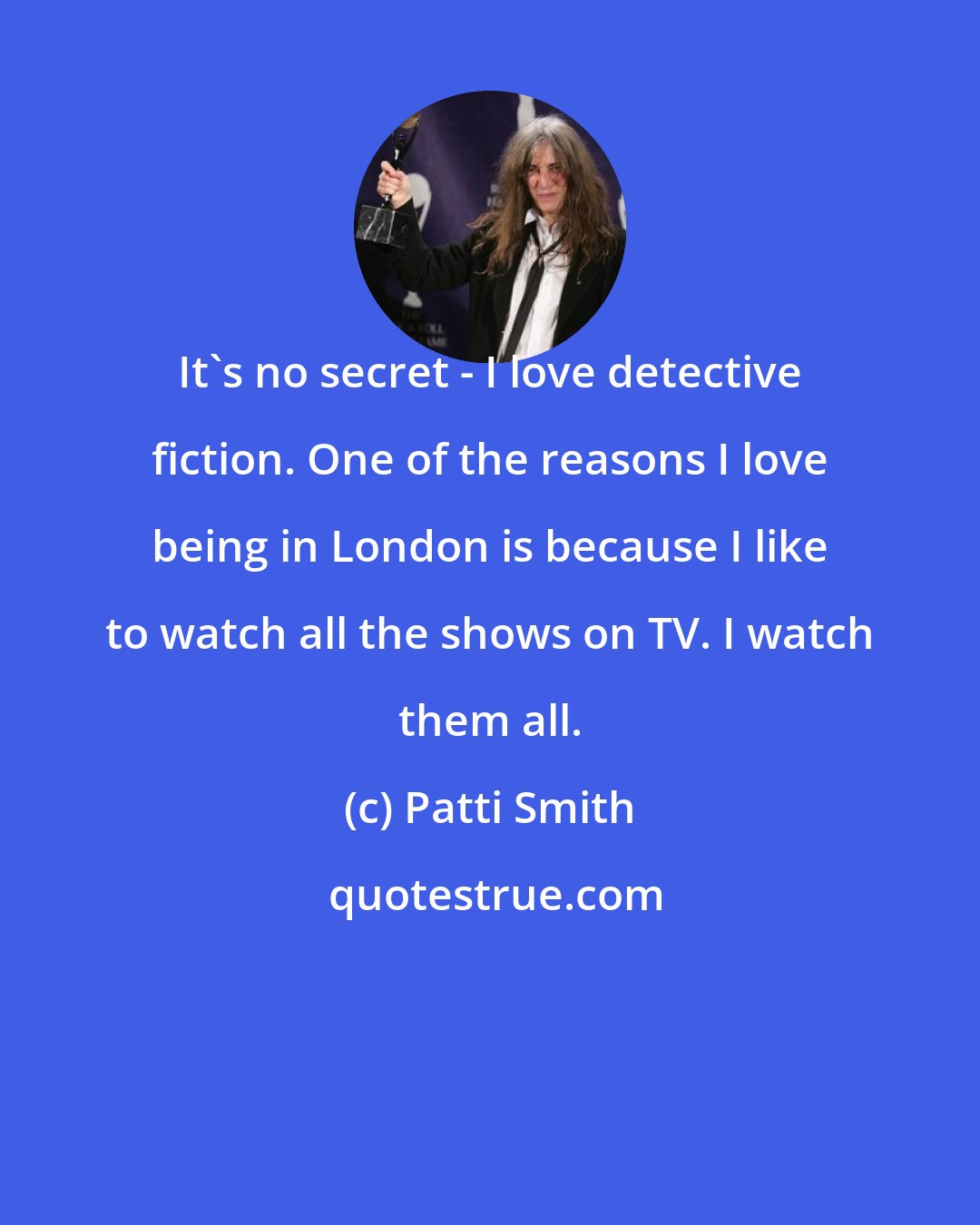 Patti Smith: It's no secret - I love detective fiction. One of the reasons I love being in London is because I like to watch all the shows on TV. I watch them all.