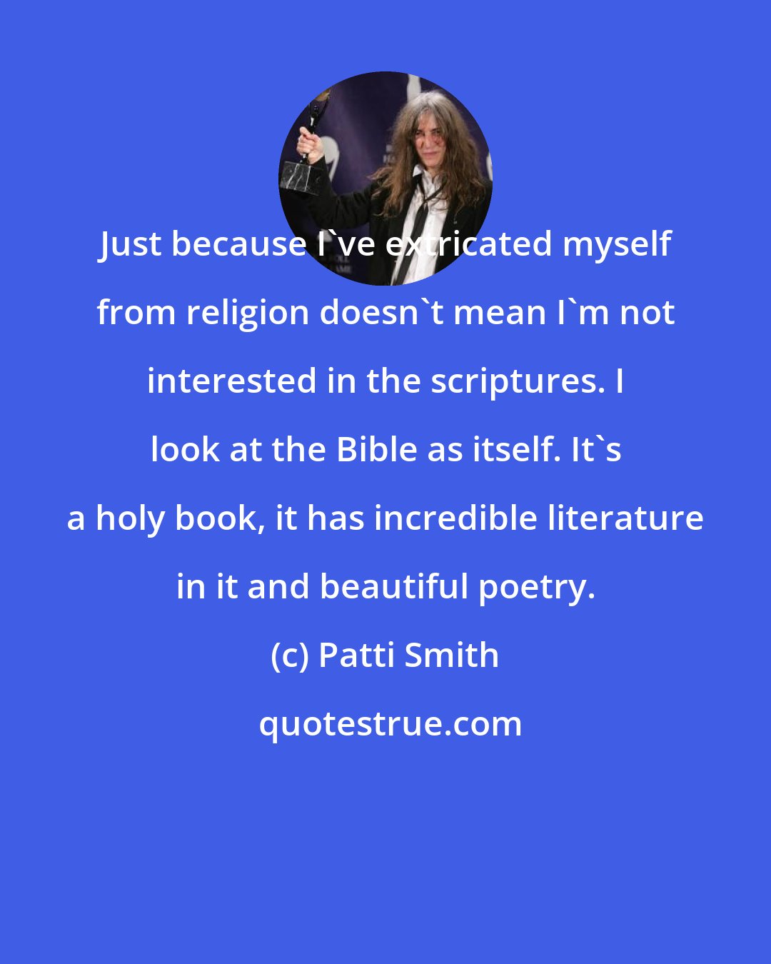 Patti Smith: Just because I've extricated myself from religion doesn't mean I'm not interested in the scriptures. I look at the Bible as itself. It's a holy book, it has incredible literature in it and beautiful poetry.