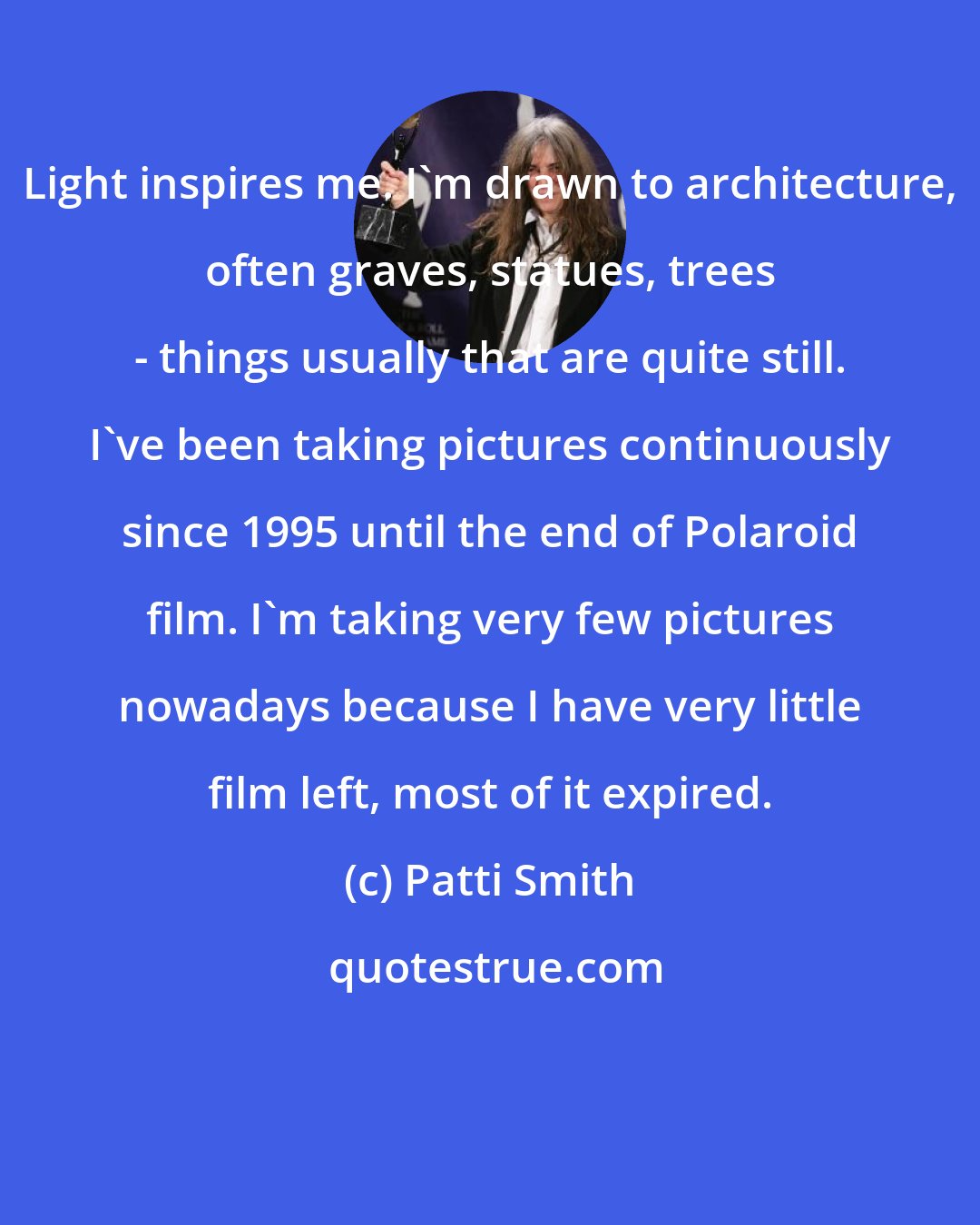 Patti Smith: Light inspires me. I'm drawn to architecture, often graves, statues, trees - things usually that are quite still. I've been taking pictures continuously since 1995 until the end of Polaroid film. I'm taking very few pictures nowadays because I have very little film left, most of it expired.