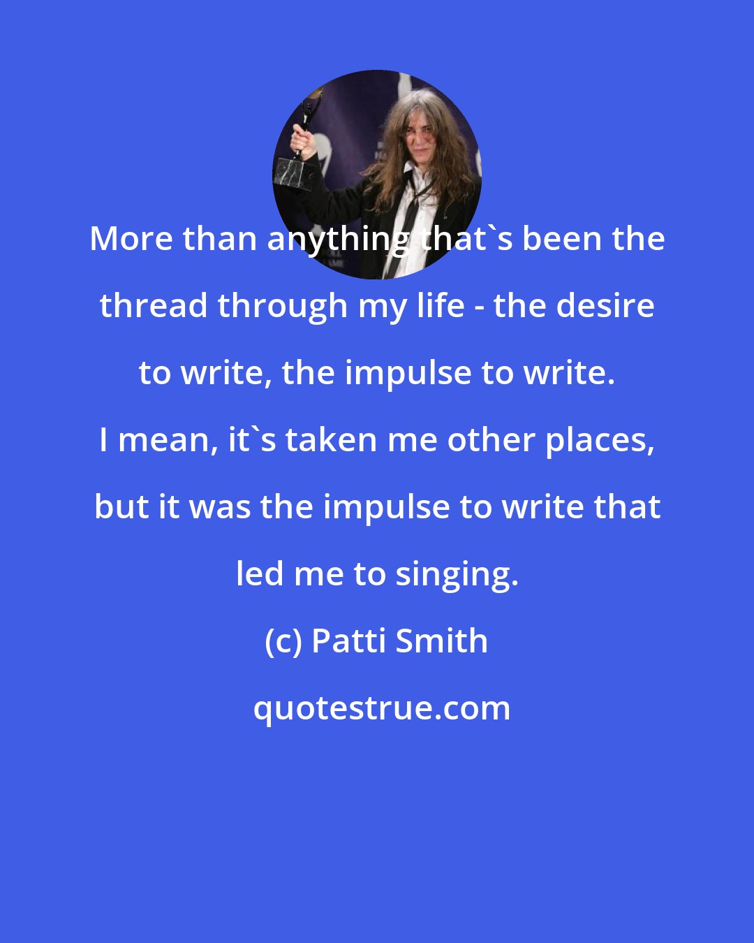 Patti Smith: More than anything that's been the thread through my life - the desire to write, the impulse to write. I mean, it's taken me other places, but it was the impulse to write that led me to singing.