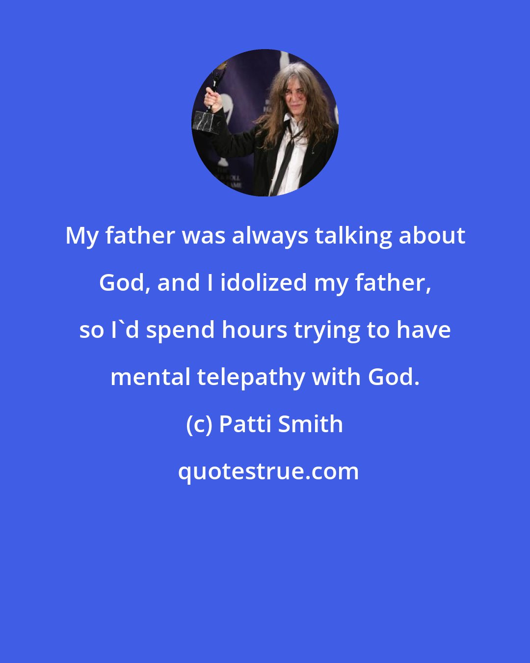 Patti Smith: My father was always talking about God, and I idolized my father, so I'd spend hours trying to have mental telepathy with God.