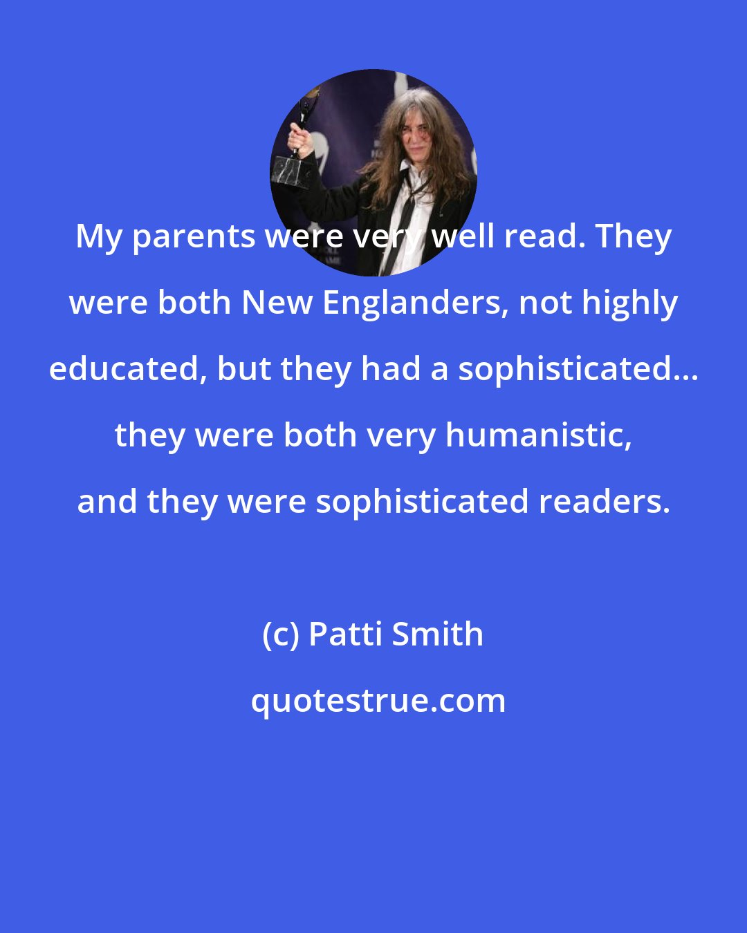 Patti Smith: My parents were very well read. They were both New Englanders, not highly educated, but they had a sophisticated... they were both very humanistic, and they were sophisticated readers.