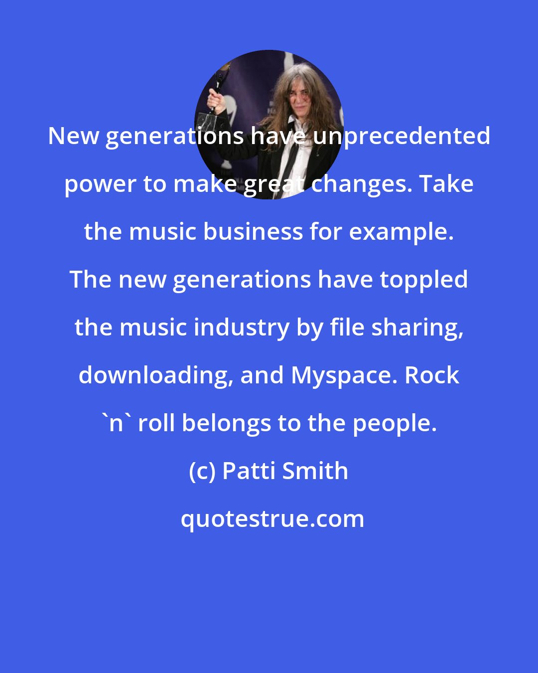 Patti Smith: New generations have unprecedented power to make great changes. Take the music business for example. The new generations have toppled the music industry by file sharing, downloading, and Myspace. Rock 'n' roll belongs to the people.