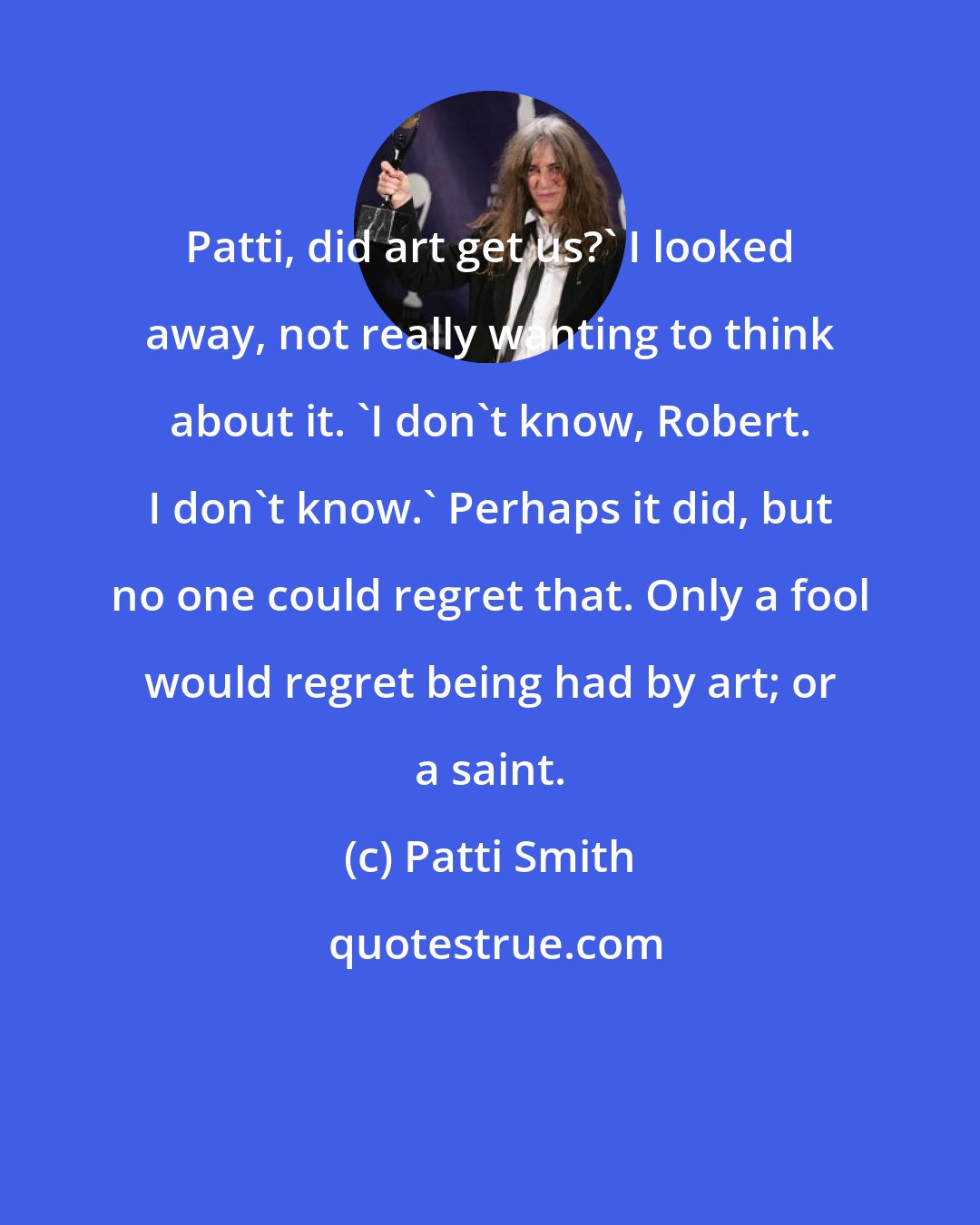 Patti Smith: Patti, did art get us?' I looked away, not really wanting to think about it. 'I don't know, Robert. I don't know.' Perhaps it did, but no one could regret that. Only a fool would regret being had by art; or a saint.