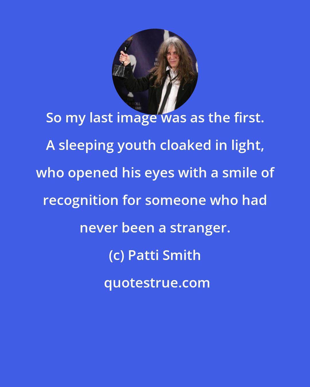 Patti Smith: So my last image was as the first. A sleeping youth cloaked in light, who opened his eyes with a smile of recognition for someone who had never been a stranger.