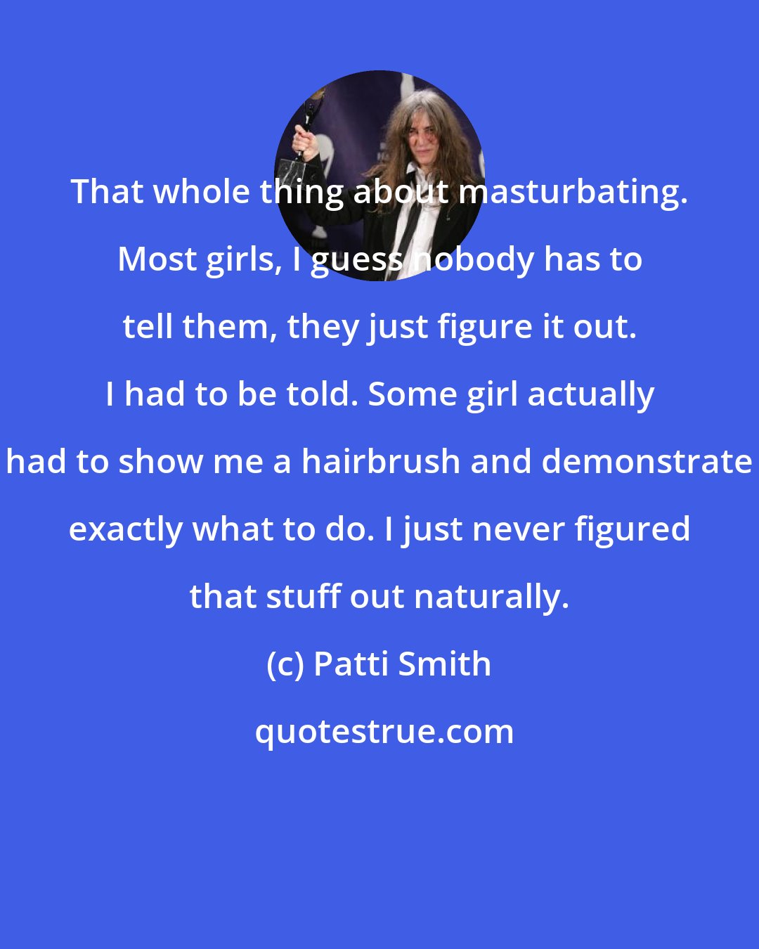 Patti Smith: That whole thing about masturbating. Most girls, I guess nobody has to tell them, they just figure it out. I had to be told. Some girl actually had to show me a hairbrush and demonstrate exactly what to do. I just never figured that stuff out naturally.