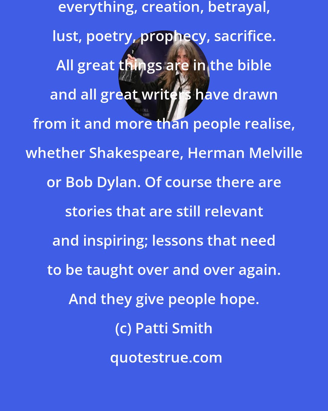 Patti Smith: The bible is very resonant. It has everything, creation, betrayal, lust, poetry, prophecy, sacrifice. All great things are in the bible and all great writers have drawn from it and more than people realise, whether Shakespeare, Herman Melville or Bob Dylan. Of course there are stories that are still relevant and inspiring; lessons that need to be taught over and over again. And they give people hope.