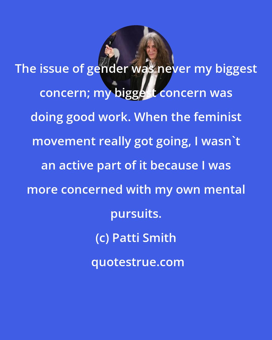 Patti Smith: The issue of gender was never my biggest concern; my biggest concern was doing good work. When the feminist movement really got going, I wasn't an active part of it because I was more concerned with my own mental pursuits.